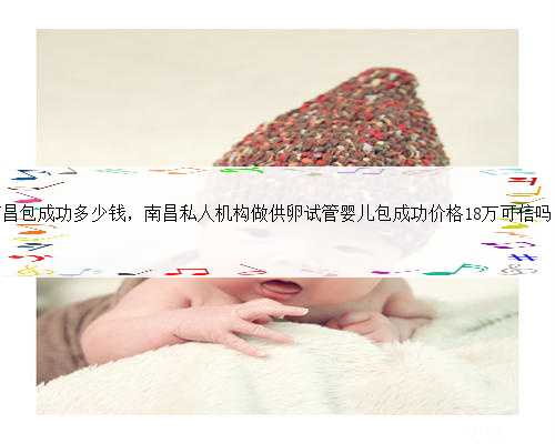 南昌包成功多少钱，南昌私人机构做供卵试管婴儿包成功价格18万可信吗？